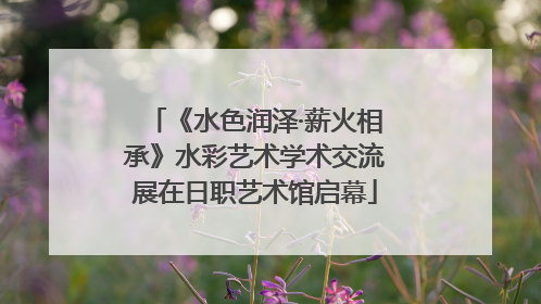 《水色润泽·薪火相承》水彩艺术学术交流展在日职艺术馆启幕