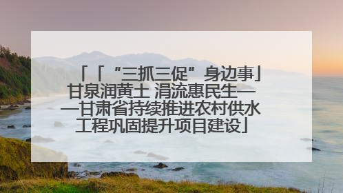 「“三抓三促”身边事」甘泉润黄土 涓流惠民生——甘肃省持续推进农村供水工程巩固提升项目建设