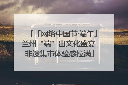 「网络中国节·端午」兰州“端”出文化盛宴 非遗集市体验感拉满