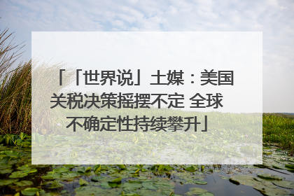 「世界说」土媒：美国关税决策摇摆不定 全球不确定性持续攀升