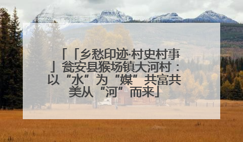 「乡愁印迹·村史村事」瓮安县猴场镇大河村：以“水”为“媒”共富共美从“河”而来