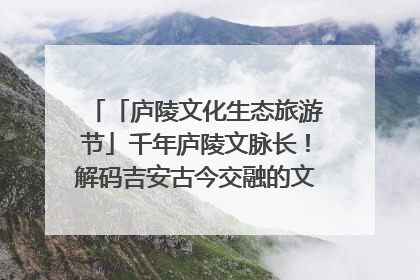 「庐陵文化生态旅游节」千年庐陵文脉长！解码吉安古今交融的文化图谱（图）