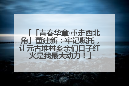 「青春华章·重走西北角」董建新：牢记嘱托，让元古堆村乡亲们日子红火是我最大动力！