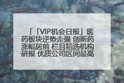 「VIP机会日报」医药板块逆势走强 创新药涨幅居前 栏目精选机构研报 优质公司区间最高涨34.9%