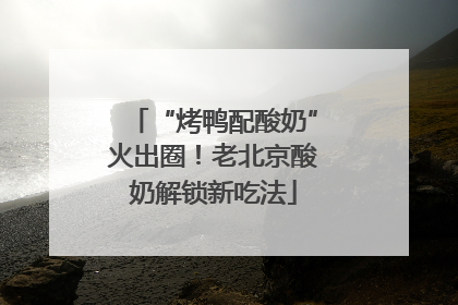“烤鸭配酸奶”火出圈！老北京酸奶解锁新吃法