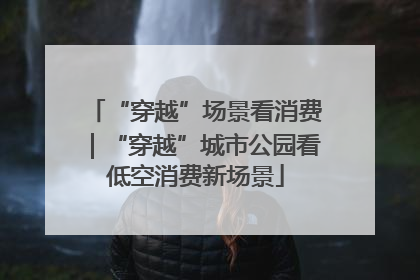 “穿越”场景看消费｜“穿越”城市公园看低空消费新场景