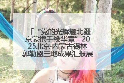 “党的光辉耀北疆 京蒙携手绘华章”2025北京·内蒙古锡林郭勒盟三地成果汇报展系列活动启动