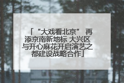 “大戏看北京” 再添京南新地标 大兴区与开心麻花开启演艺之都建设战略合作
