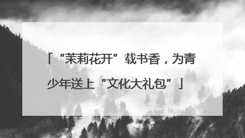 “茉莉花开”载书香，为青少年送上“文化大礼包”