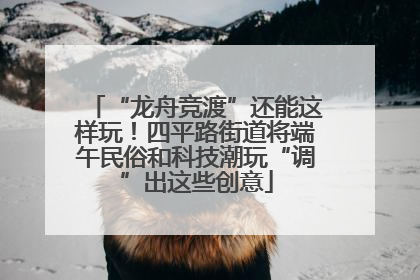 “龙舟竞渡”还能这样玩！四平路街道将端午民俗和科技潮玩“调”出这些创意