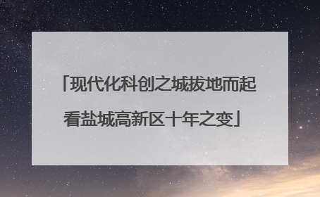 现代化科创之城拔地而起 看盐城高新区十年之变