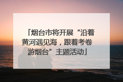 烟台市将开展“沿着黄河遇见海，跟着考卷游烟台”主题活动