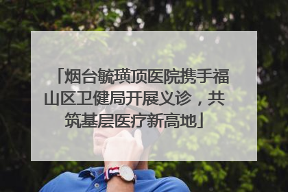 烟台毓璜顶医院携手福山区卫健局开展义诊，共筑基层医疗新高地