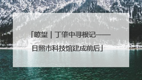 瞭望｜丁肇中寻根记——日照市科技馆建成前后