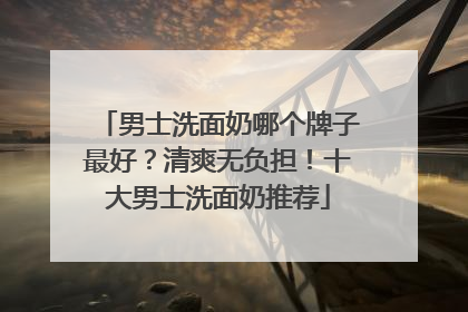 男士洗面奶哪个牌子最好？清爽无负担！十大男士洗面奶推荐