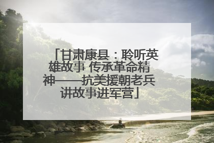 甘肃康县：聆听英雄故事 传承革命精神——抗美援朝老兵讲故事进军营
