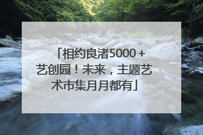相约良渚5000＋艺创园！未来，主题艺术市集月月都有