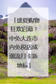 盛夏购物狂欢启幕！中免大连市内免税店成潮流打卡新地标