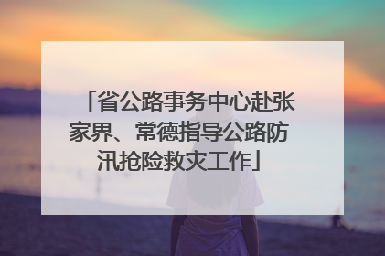 省公路事务中心赴张家界、常德指导公路防汛抢险救灾工作