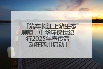 筑牢长江上游生态屏障，中华环保世纪行2025年宣传活动在四川启动