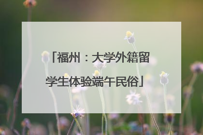 福州:大学外籍留学生体验端午民俗