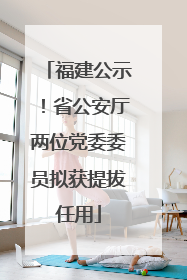 福建公示！省公安厅两位党委委员拟获提拔任用