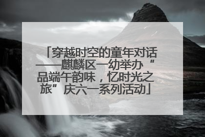 穿越时空的童年对话——麒麟区一幼举办“品端午韵味，忆时光之旅”庆六一系列活动