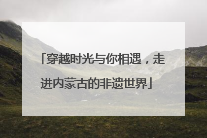 穿越时光与你相遇，走进内蒙古的非遗世界