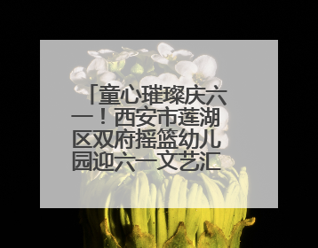 童心璀璨庆六一！西安市莲湖区双府摇篮幼儿园迎六一文艺汇演圆满举行