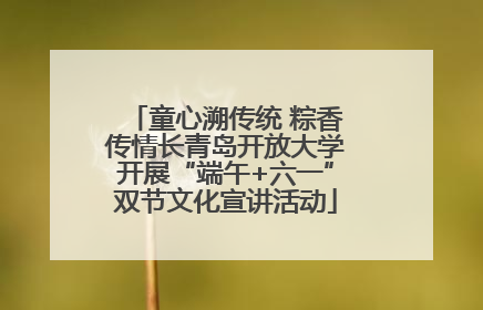 童心溯传统 粽香传情长青岛开放大学开展“端午+六一”双节文化宣讲活动