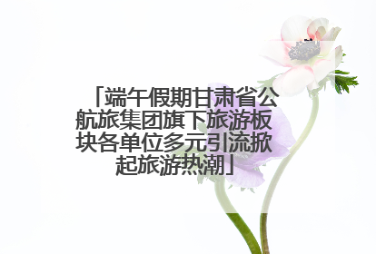 端午假期甘肃省公航旅集团旗下旅游板块各单位多元引流掀起旅游热潮