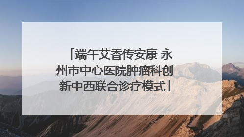 端午艾香传安康 永州市中心医院肿瘤科创新中西联合诊疗模式