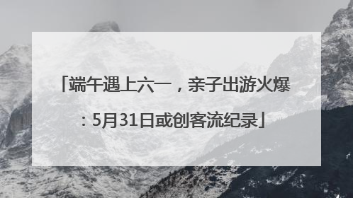 端午遇上六一，亲子出游火爆：5月31日或创客流纪录