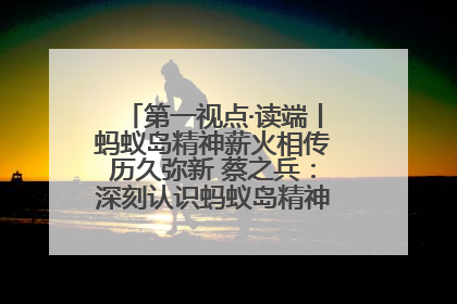 第一视点·读端丨蚂蚁岛精神薪火相传历久弥新 蔡之兵：深刻认识蚂蚁岛精神的“精气神”