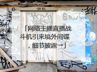 网络主播直播战斗机引来境外间谍，细节披露→