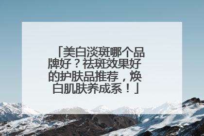 美白淡斑哪个品牌好？祛斑效果好的护肤品推荐，焕白肌肤养成系！