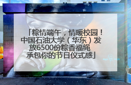 粽情端午，情暖校园！中国石油大学（华东）发放6500份粽香福绳 承包你的节日仪式感