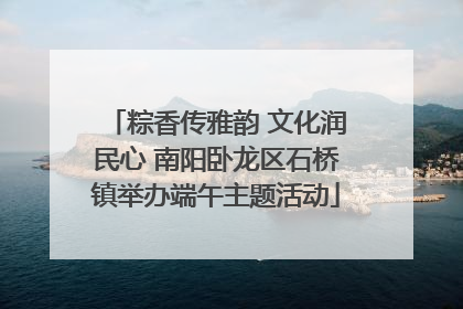 粽香传雅韵 文化润民心 南阳卧龙区石桥镇举办端午主题活动