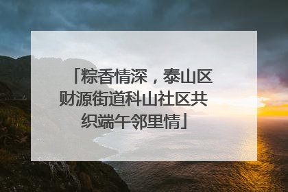 粽香情深，泰山区财源街道科山社区共织端午邻里情