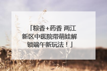 粽香+药香 两江新区中医院带萌娃解锁端午新玩法！