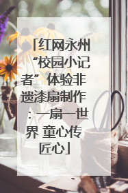 红网永州“校园小记者”体验非遗漆扇制作：一扇一世界 童心传匠心