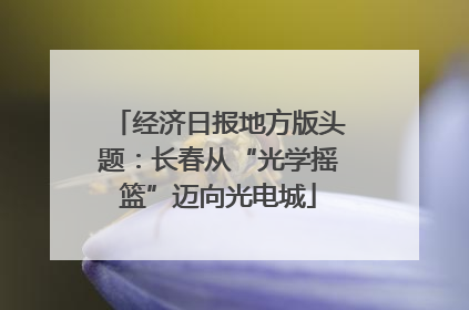 经济日报地方版头题：长春从“光学摇篮”迈向光电城