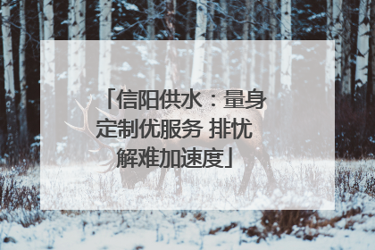 信阳供水：量身定制优服务 排忧解难加速度