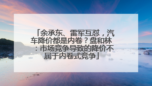 余承东、雷军互怼，汽车降价都是内卷？盘和林：市场竞争导致的降价不属于内卷式竞争