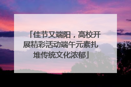 佳节又端阳，高校开展精彩活动端午元素扎堆传统文化浓郁
