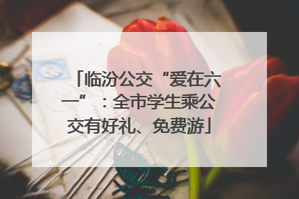 临汾公交“爱在六一”：全市学生乘公交有好礼、免费游
