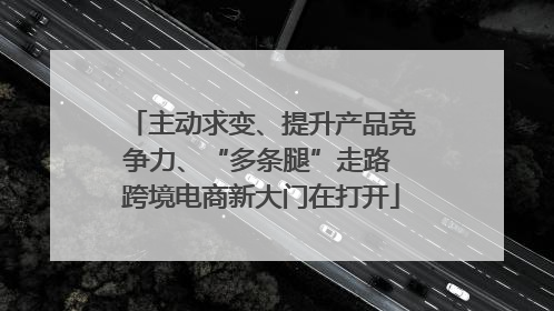 主动求变、提升产品竞争力、“多条腿”走路 跨境电商新大门在打开