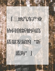 三地汽车产业协同创新驶向高质量发展的“新蓝海”