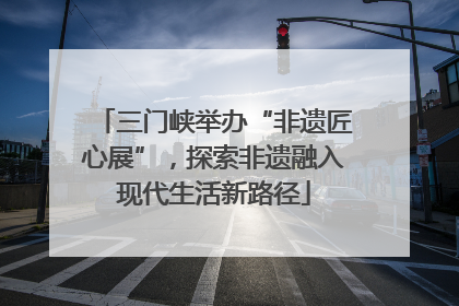三门峡举办“非遗匠心展”，探索非遗融入现代生活新路径