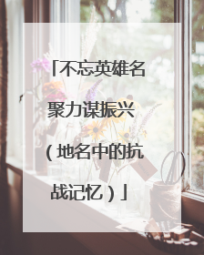 不忘英雄名 聚力谋振兴（地名中的抗战记忆）